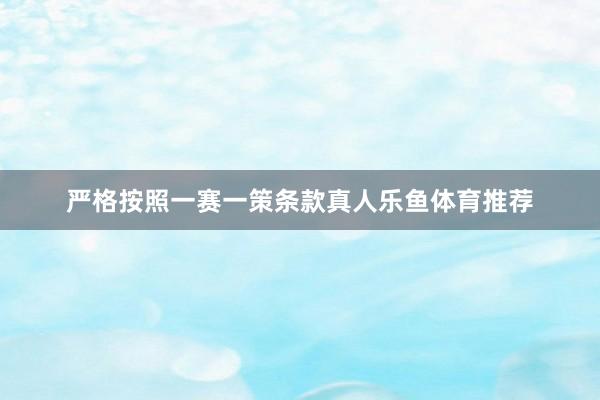 严格按照一赛一策条款真人乐鱼体育推荐