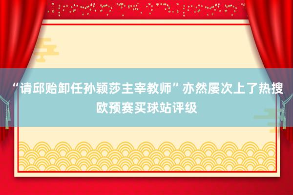 “请邱贻卸任孙颖莎主宰教师”亦然屡次上了热搜欧预赛买球站评级