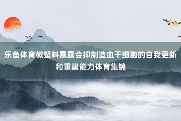 乐鱼体育微塑料暴露会抑制造血干细胞的自我更新和重建能力体育集锦