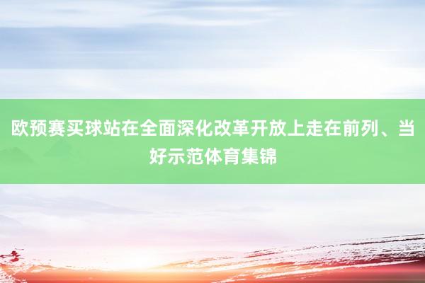 欧预赛买球站在全面深化改革开放上走在前列、当好示范体育集锦