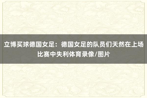 立博买球德国女足：德国女足的队员们天然在上场比赛中失利体育录像/图片