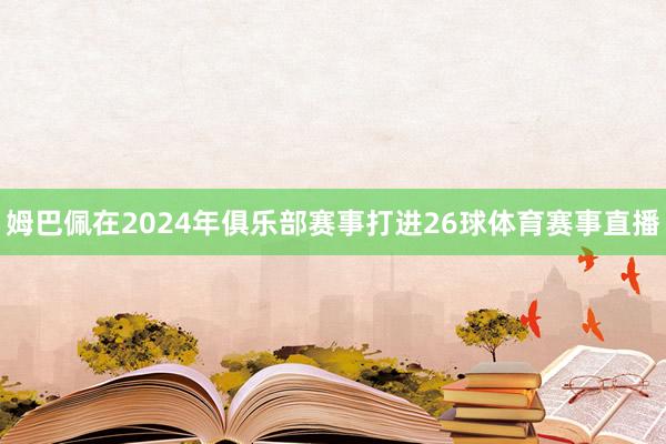 姆巴佩在2024年俱乐部赛事打进26球体育赛事直播