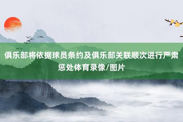 俱乐部将依据球员条约及俱乐部关联顺次进行严肃惩处体育录像/图片