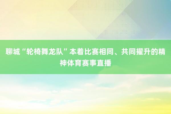 聊城“轮椅舞龙队”本着比赛相同、共同擢升的精神体育赛事直播