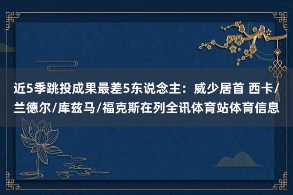 近5季跳投成果最差5东说念主：威少居首 西卡/兰德尔/库兹马/福克斯在列全讯体育站体育信息