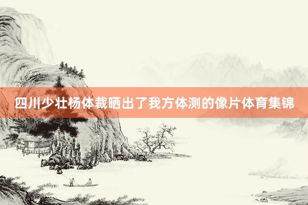 四川少壮杨体裁晒出了我方体测的像片体育集锦