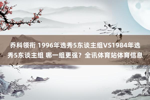 乔科领衔 1996年选秀5东谈主组VS1984年选秀5东谈主组 哪一组更强？全讯体育站体育信息