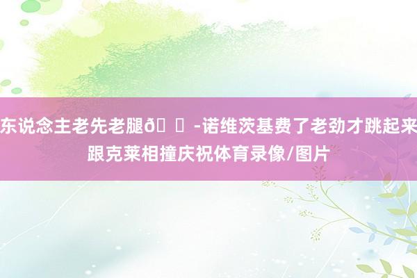 东说念主老先老腿😭诺维茨基费了老劲才跳起来跟克莱相撞庆祝体育录像/图片