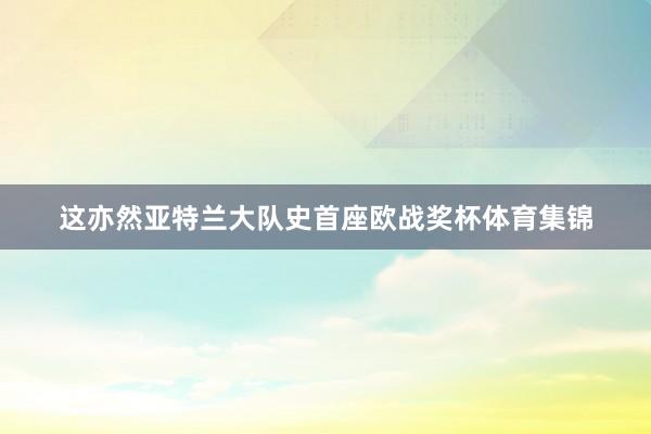 这亦然亚特兰大队史首座欧战奖杯体育集锦