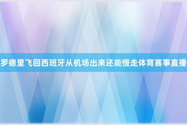 罗德里飞回西班牙从机场出来还能慢走体育赛事直播