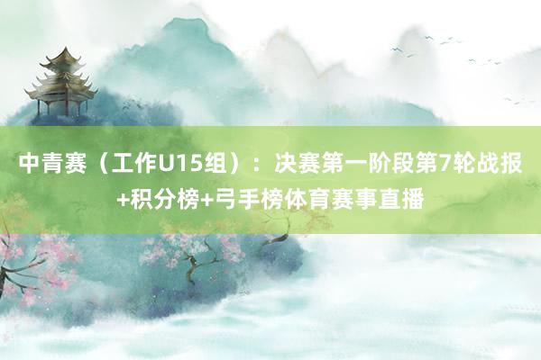 中青赛（工作U15组）：决赛第一阶段第7轮战报+积分榜+弓手榜体育赛事直播