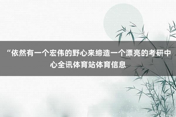 “依然有一个宏伟的野心来缔造一个漂亮的考研中心全讯体育站体育信息