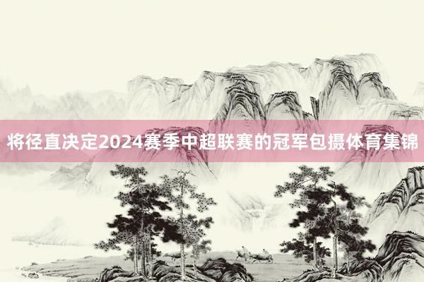 将径直决定2024赛季中超联赛的冠军包摄体育集锦