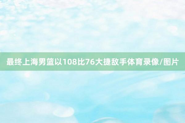 最终上海男篮以108比76大捷敌手体育录像/图片