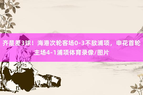 齐是差3球！海港次轮客场0-3不敌浦项，申花首轮主场4-1浦项体育录像/图片